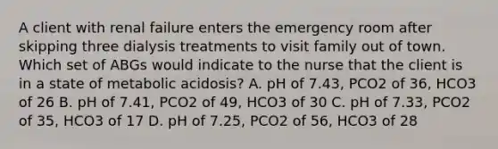 A client with renal failure enters the emergency room after skipping three dialysis treatments to visit family out of town. Which set of ABGs would indicate to the nurse that the client is in a state of metabolic acidosis? A. pH of 7.43, PCO2 of 36, HCO3 of 26 B. pH of 7.41, PCO2 of 49, HCO3 of 30 C. pH of 7.33, PCO2 of 35, HCO3 of 17 D. pH of 7.25, PCO2 of 56, HCO3 of 28