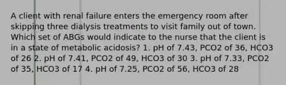 A client with renal failure enters the emergency room after skipping three dialysis treatments to visit family out of town. Which set of ABGs would indicate to the nurse that the client is in a state of metabolic acidosis? 1. pH of 7.43, PCO2 of 36, HCO3 of 26 2. pH of 7.41, PCO2 of 49, HCO3 of 30 3. pH of 7.33, PCO2 of 35, HCO3 of 17 4. pH of 7.25, PCO2 of 56, HCO3 of 28