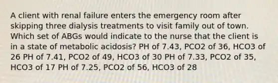 A client with renal failure enters the emergency room after skipping three dialysis treatments to visit family out of town. Which set of ABGs would indicate to the nurse that the client is in a state of metabolic acidosis? PH of 7.43, PCO2 of 36, HCO3 of 26 PH of 7.41, PCO2 of 49, HCO3 of 30 PH of 7.33, PCO2 of 35, HCO3 of 17 PH of 7.25, PCO2 of 56, HCO3 of 28