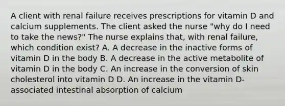 A client with renal failure receives prescriptions for vitamin D and calcium supplements. The client asked the nurse "why do I need to take the news?" The nurse explains that, with renal failure, which condition exist? A. A decrease in the inactive forms of vitamin D in the body B. A decrease in the active metabolite of vitamin D in the body C. An increase in the conversion of skin cholesterol into vitamin D D. An increase in the vitamin D-associated intestinal absorption of calcium