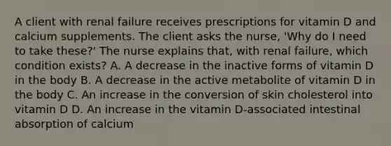 A client with renal failure receives prescriptions for vitamin D and calcium supplements. The client asks the nurse, 'Why do I need to take these?' The nurse explains that, with renal failure, which condition exists? A. A decrease in the inactive forms of vitamin D in the body B. A decrease in the active metabolite of vitamin D in the body C. An increase in the conversion of skin cholesterol into vitamin D D. An increase in the vitamin D-associated intestinal absorption of calcium