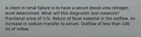 A client in renal failure is to have a serum blood urea nitrogen level determined. What will this diagnostic test measure? Fractional urine of ½%. Return of fecal material in the outflow. An increase in sodium transfer to serum. Outflow of less than 100 ml of inflow.