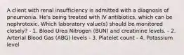 A client with renal insufficiency is admitted with a diagnosis of pneumonia. He's being treated with IV antibiotics, which can be nephrotoxic. Which laboratory value(s) should be monitored closely? - 1. Blood Urea Nitrogen (BUN) and creatinine levels. - 2. Arterial Blood Gas (ABG) levels - 3. Platelet count - 4. Potassium level