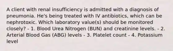 A client with renal insufficiency is admitted with a diagnosis of pneumonia. He's being treated with IV antibiotics, which can be nephrotoxic. Which laboratory value(s) should be monitored closely? - 1. Blood Urea Nitrogen (BUN) and creatinine levels. - 2. Arterial Blood Gas (ABG) levels - 3. Platelet count - 4. Potassium level