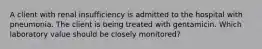 A client with renal insufficiency is admitted to the hospital with pneumonia. The client is being treated with gentamicin. Which laboratory value should be closely monitored?