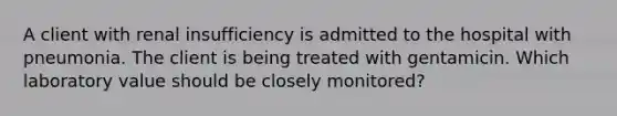 A client with renal insufficiency is admitted to the hospital with pneumonia. The client is being treated with gentamicin. Which laboratory value should be closely monitored?