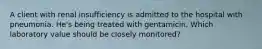 A client with renal insufficiency is admitted to the hospital with pneumonia. He's being treated with gentamicin. Which laboratory value should be closely monitored?