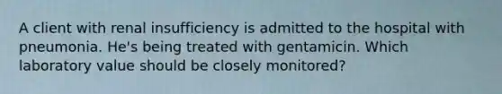 A client with renal insufficiency is admitted to the hospital with pneumonia. He's being treated with gentamicin. Which laboratory value should be closely monitored?