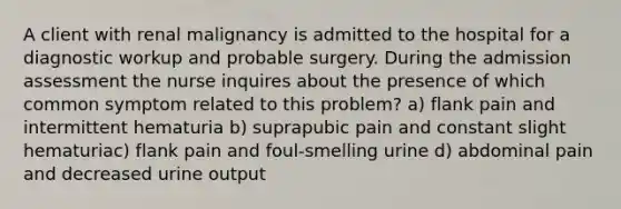 A client with renal malignancy is admitted to the hospital for a diagnostic workup and probable surgery. During the admission assessment the nurse inquires about the presence of which common symptom related to this problem? a) flank pain and intermittent hematuria b) suprapubic pain and constant slight hematuriac) flank pain and foul-smelling urine d) abdominal pain and decreased urine output