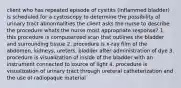 client who has repeated episode of cysitits (inflammed bladder) is scheduled for a cystoscopy to determine the possibility of urinary tract abnormalities the client asks the nurse to describe the procedure whats the nurse most appropriate response? 1. this procedure is computerized scan that outlines the bladder and surrounding tissue 2. procedure is x-ray film of the abdomen, kidneys, ureters, bladder after administration of dye 3. procedure is visualization of inside of the bladder with an instrument connected to source of light 4. procedure is visualization of urinary tract through ureteral catheterization and the use of radiopaque material