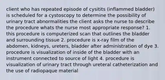 client who has repeated episode of cysitits (inflammed bladder) is scheduled for a cystoscopy to determine the possibility of urinary tract abnormalities the client asks the nurse to describe the procedure whats the nurse most appropriate response? 1. this procedure is computerized scan that outlines the bladder and surrounding tissue 2. procedure is x-ray film of the abdomen, kidneys, ureters, bladder after administration of dye 3. procedure is visualization of inside of the bladder with an instrument connected to source of light 4. procedure is visualization of urinary tract through ureteral catheterization and the use of radiopaque material