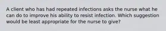 A client who has had repeated infections asks the nurse what he can do to improve his ability to resist infection. Which suggestion would be least appropriate for the nurse to give?