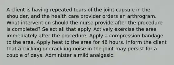 A client is having repeated tears of the joint capsule in the shoulder, and the health care provider orders an arthrogram. What intervention should the nurse provide after the procedure is completed? Select all that apply. Actively exercise the area immediately after the procedure. Apply a compression bandage to the area. Apply heat to the area for 48 hours. Inform the client that a clicking or crackling noise in the joint may persist for a couple of days. Administer a mild analgesic.