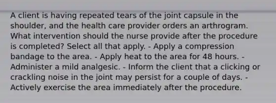 A client is having repeated tears of the joint capsule in the shoulder, and the health care provider orders an arthrogram. What intervention should the nurse provide after the procedure is completed? Select all that apply. - Apply a compression bandage to the area. - Apply heat to the area for 48 hours. - Administer a mild analgesic. - Inform the client that a clicking or crackling noise in the joint may persist for a couple of days. - Actively exercise the area immediately after the procedure.