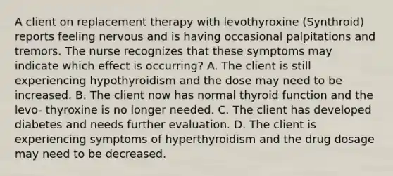 A client on replacement therapy with levothyroxine (Synthroid) reports feeling nervous and is having occasional palpitations and tremors. The nurse recognizes that these symptoms may indicate which effect is occurring? A. The client is still experiencing hypothyroidism and the dose may need to be increased. B. The client now has normal thyroid function and the levo- thyroxine is no longer needed. C. The client has developed diabetes and needs further evaluation. D. The client is experiencing symptoms of hyperthyroidism and the drug dosage may need to be decreased.