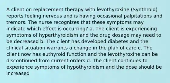 A client on replacement therapy with levothyroxine (Synthroid) reports feeling nervous and is having occasional palpitations and tremors. The nurse recognizes that these symptoms may indicate which effect is occurring? a. The client is experiencing symptoms of hyperthyroidism and the drug dosage may need to be decreased b. The client has developed diabetes and the clinical situation warrants a change in the plan of care c. The client now has euthyroid function and the levothyroxine can be discontinued from current orders d. The client continues to experience symptoms of hypothyroidism and the dose should be increased