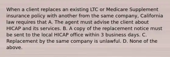 When a client replaces an existing LTC or Medicare Supplement insurance policy with another from the same company, California law requires that A. The agent must advise the client about HICAP and its services. B. A copy of the replacement notice must be sent to the local HICAP office within 3 business days. C. Replacement by the same company is unlawful. D. None of the above.