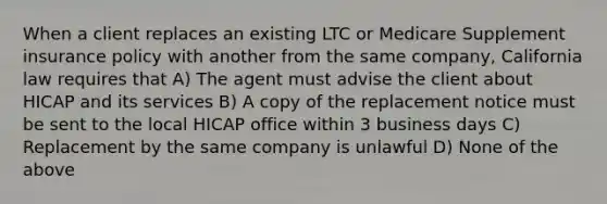 When a client replaces an existing LTC or Medicare Supplement insurance policy with another from the same company, California law requires that A) The agent must advise the client about HICAP and its services B) A copy of the replacement notice must be sent to the local HICAP office within 3 business days C) Replacement by the same company is unlawful D) None of the above