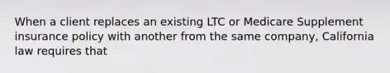 When a client replaces an existing LTC or Medicare Supplement insurance policy with another from the same company, California law requires that