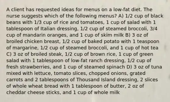 A client has requested ideas for menus on a low-fat diet. The nurse suggests which of the following menus? A) 1/2 cup of black beans with 1/3 cup of rice and tomatoes, 1 cup of salad with 1 tablespoon of Italian dressing, 1/2 cup of steamed broccoli, 3/4 cup of mandarin oranges, and 1 cup of skim milk B) 3 oz of broiled chicken breast, 1/2 cup of baked potato with 1 teaspoon of margarine, 1/2 cup of steamed broccoli, and 1 cup of hot tea C) 3 oz of broiled steak, 1/2 cup of brown rice, 1 cup of green salad with 1 tablespoon of low-fat ranch dressing, 1/2 cup of fresh strawberries, and 1 cup of steamed spinach D) 3 oz of tuna mixed with lettuce, tomato slices, chopped onions, grated carrots and 2 tablespoons of Thousand Island dressing, 2 slices of whole wheat bread with 1 tablespoon of butter, 2 oz of cheddar cheese sticks, and 1 cup of whole milk