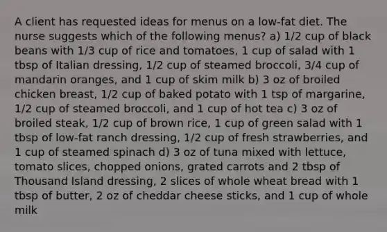 A client has requested ideas for menus on a low-fat diet. The nurse suggests which of the following menus? a) 1/2 cup of black beans with 1/3 cup of rice and tomatoes, 1 cup of salad with 1 tbsp of Italian dressing, 1/2 cup of steamed broccoli, 3/4 cup of mandarin oranges, and 1 cup of skim milk b) 3 oz of broiled chicken breast, 1/2 cup of baked potato with 1 tsp of margarine, 1/2 cup of steamed broccoli, and 1 cup of hot tea c) 3 oz of broiled steak, 1/2 cup of brown rice, 1 cup of green salad with 1 tbsp of low-fat ranch dressing, 1/2 cup of fresh strawberries, and 1 cup of steamed spinach d) 3 oz of tuna mixed with lettuce, tomato slices, chopped onions, grated carrots and 2 tbsp of Thousand Island dressing, 2 slices of whole wheat bread with 1 tbsp of butter, 2 oz of cheddar cheese sticks, and 1 cup of whole milk