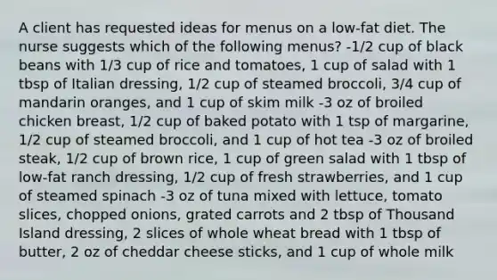 A client has requested ideas for menus on a low-fat diet. The nurse suggests which of the following menus? -1/2 cup of black beans with 1/3 cup of rice and tomatoes, 1 cup of salad with 1 tbsp of Italian dressing, 1/2 cup of steamed broccoli, 3/4 cup of mandarin oranges, and 1 cup of skim milk -3 oz of broiled chicken breast, 1/2 cup of baked potato with 1 tsp of margarine, 1/2 cup of steamed broccoli, and 1 cup of hot tea -3 oz of broiled steak, 1/2 cup of brown rice, 1 cup of green salad with 1 tbsp of low-fat ranch dressing, 1/2 cup of fresh strawberries, and 1 cup of steamed spinach -3 oz of tuna mixed with lettuce, tomato slices, chopped onions, grated carrots and 2 tbsp of Thousand Island dressing, 2 slices of whole wheat bread with 1 tbsp of butter, 2 oz of cheddar cheese sticks, and 1 cup of whole milk