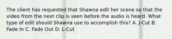 The client has requested that Shawna edit her scene so that the video from the next clip is seen before the audio is heard. What type of edit should Shawna use to accomplish this? A. J-Cut B. Fade In C. Fade Out D. L-Cut