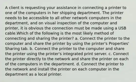 A client is requesting your assistance in connecting a printer to one of the computers in her shipping department. The printer needs to be accessible to all other network computers in the department, and on visual inspection of the computer and printer, it is obvious the connection must be made using a USB cable.Which of the following is the most likely method of connecting and sharing the printer? a. Connect the printer to the computer and share the printer by using the printer's Properties' Sharing tab. b. Connect the printer to the computer and share the printer using the printer's integrated print server. c. Connect the printer directly to the network and share the printer on each of the computers in the department. d. Connect the printer to the network and install the printer on each computer in the department as a local printer.