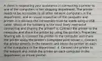 A client is requesting your assistance in connecting a printer to one of the computers in her shipping department. The printer needs to be accessible to all other network computers in the department, and on visual inspection of the computer and printer, it is obvious the connection must be made using a USB cable. Which of the following is the most likely method of connecting and sharing the printer? a. Connect the printer to the computer and share the printer by using the printer's Properties' Sharing tab. b. Connect the printer to the computer and share the printer using the printer's integrated print server. c. Connect the printer directly to the network and share the printer on each of the computers in the department. d. Connect the printer to the network and install the printer on each computer in the department as a local printer.