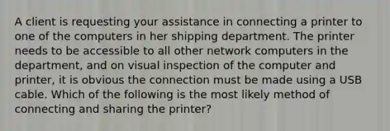 A client is requesting your assistance in connecting a printer to one of the computers in her shipping department. The printer needs to be accessible to all other network computers in the department, and on visual inspection of the computer and printer, it is obvious the connection must be made using a USB cable. Which of the following is the most likely method of connecting and sharing the printer?