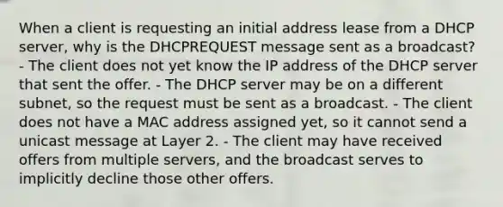 When a client is requesting an initial address lease from a DHCP server, why is the DHCPREQUEST message sent as a broadcast? - The client does not yet know the IP address of the DHCP server that sent the offer. - The DHCP server may be on a different subnet, so the request must be sent as a broadcast. - The client does not have a MAC address assigned yet, so it cannot send a unicast message at Layer 2. - The client may have received offers from multiple servers, and the broadcast serves to implicitly decline those other offers.