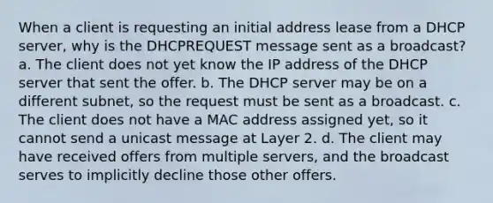 When a client is requesting an initial address lease from a DHCP server, why is the DHCPREQUEST message sent as a broadcast? a. The client does not yet know the IP address of the DHCP server that sent the offer. b. The DHCP server may be on a different subnet, so the request must be sent as a broadcast. c. The client does not have a MAC address assigned yet, so it cannot send a unicast message at Layer 2. d. The client may have received offers from multiple servers, and the broadcast serves to implicitly decline those other offers.