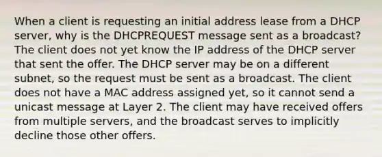 When a client is requesting an initial address lease from a DHCP server, why is the DHCPREQUEST message sent as a broadcast? The client does not yet know the IP address of the DHCP server that sent the offer. The DHCP server may be on a different subnet, so the request must be sent as a broadcast. The client does not have a MAC address assigned yet, so it cannot send a unicast message at Layer 2. The client may have received offers from multiple servers, and the broadcast serves to implicitly decline those other offers.