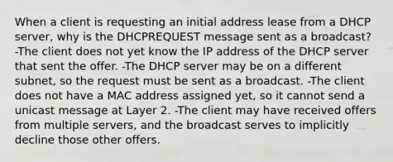 When a client is requesting an initial address lease from a DHCP server, why is the DHCPREQUEST message sent as a broadcast? -The client does not yet know the IP address of the DHCP server that sent the offer. -The DHCP server may be on a different subnet, so the request must be sent as a broadcast. -The client does not have a MAC address assigned yet, so it cannot send a unicast message at Layer 2. -The client may have received offers from multiple servers, and the broadcast serves to implicitly decline those other offers.