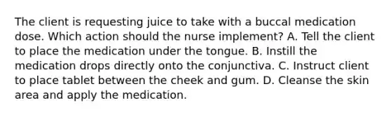 The client is requesting juice to take with a buccal medication dose. Which action should the nurse implement? A. Tell the client to place the medication under the tongue. B. Instill the medication drops directly onto the conjunctiva. C. Instruct client to place tablet between the cheek and gum. D. Cleanse the skin area and apply the medication.