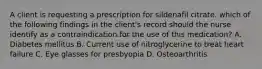 A client is requesting a prescription for sildenafil citrate. which of the following findings in the client's record should the nurse identify as a contraindication for the use of this medication? A. Diabetes mellitus B. Current use of nitroglycerine to treat heart failure C. Eye glasses for presbyopia D. Osteoarthritis