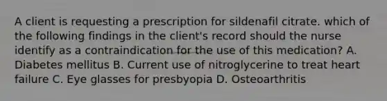 A client is requesting a prescription for sildenafil citrate. which of the following findings in the client's record should the nurse identify as a contraindication for the use of this medication? A. Diabetes mellitus B. Current use of nitroglycerine to treat heart failure C. Eye glasses for presbyopia D. Osteoarthritis