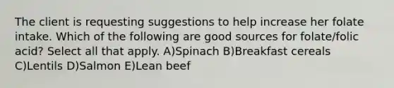 The client is requesting suggestions to help increase her folate intake. Which of the following are good sources for folate/folic acid? Select all that apply. A)Spinach B)Breakfast cereals C)Lentils D)Salmon E)Lean beef