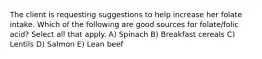 The client is requesting suggestions to help increase her folate intake. Which of the following are good sources for folate/folic acid? Select all that apply. A) Spinach B) Breakfast cereals C) Lentils D) Salmon E) Lean beef