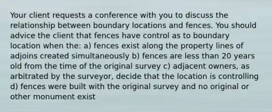 Your client requests a conference with you to discuss the relationship between boundary locations and fences. You should advice the client that fences have control as to boundary location when the: a) fences exist along the property lines of adjoins created simultaneously b) fences are less than 20 years old from the time of the original survey c) adjacent owners, as arbitrated by the surveyor, decide that the location is controlling d) fences were built with the original survey and no original or other monument exist