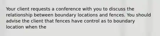 Your client requests a conference with you to discuss the relationship between boundary locations and fences. You should advise the client that fences have control as to boundary location when the