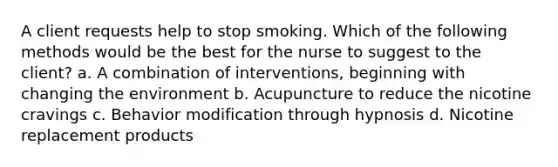 A client requests help to stop smoking. Which of the following methods would be the best for the nurse to suggest to the client? a. A combination of interventions, beginning with changing the environment b. Acupuncture to reduce the nicotine cravings c. Behavior modification through hypnosis d. Nicotine replacement products