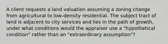 A client requests a land valuation assuming a zoning change from agricultural to low-density residential. The subject tract of land is adjacent to city services and lies in the path of growth, under what conditions would the appraiser use a "hypothetical condition" rather than an "extraordinary assumption"?