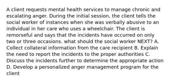 A client requests mental health services to manage chronic and escalating anger. During the initial session, the client tells the social worker of instances when she was verbally abusive to an individual in her care who uses a wheelchair. The client is remorseful and says that the incidents have occurred on only two or three occasions. what should the social worker NEXT? A. Collect collateral information from the care recipient B. Explain the need to report the incidents to the proper authorities C. Discuss the incidents further to determine the appropriate action D. Develop a personalized anger management program for the client