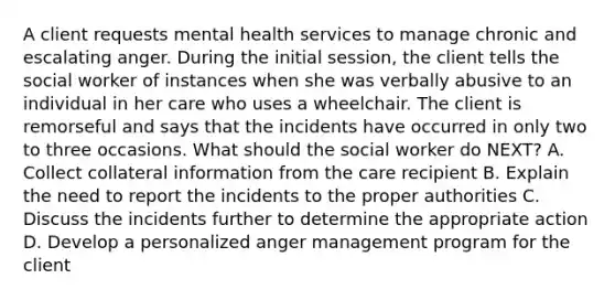 A client requests mental health services to manage chronic and escalating anger. During the initial session, the client tells the social worker of instances when she was verbally abusive to an individual in her care who uses a wheelchair. The client is remorseful and says that the incidents have occurred in only two to three occasions. What should the social worker do NEXT? A. Collect collateral information from the care recipient B. Explain the need to report the incidents to the proper authorities C. Discuss the incidents further to determine the appropriate action D. Develop a personalized anger management program for the client