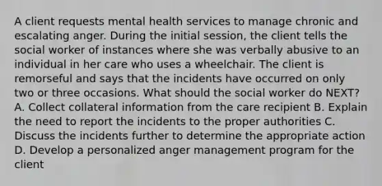 A client requests mental health services to manage chronic and escalating anger. During the initial session, the client tells the social worker of instances where she was verbally abusive to an individual in her care who uses a wheelchair. The client is remorseful and says that the incidents have occurred on only two or three occasions. What should the social worker do NEXT? A. Collect collateral information from the care recipient B. Explain the need to report the incidents to the proper authorities C. Discuss the incidents further to determine the appropriate action D. Develop a personalized anger management program for the client