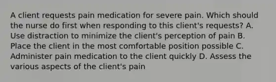 A client requests pain medication for severe pain. Which should the nurse do first when responding to this client's requests? A. Use distraction to minimize the client's perception of pain B. Place the client in the most comfortable position possible C. Administer pain medication to the client quickly D. Assess the various aspects of the client's pain