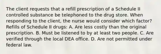 The client requests that a refill prescription of a Schedule II controlled substance be telephoned to the drug store. When responding to the client, the nurse would consider which factor? Refills of Schedule II drugs: A. Are less costly than the original prescription. B. Must be listened to by at least two people. C. Are verified through the local DEA office. D. Are not permitted under federal law.