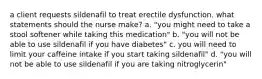 a client requests sildenafil to treat erectile dysfunction. what statements should the nurse make? a. "you might need to take a stool softener while taking this medication" b. "you will not be able to use sildenafil if you have diabetes" c. you will need to limit your caffeine intake if you start taking sildenafil" d. "you will not be able to use sildenafil if you are taking nitroglycerin"