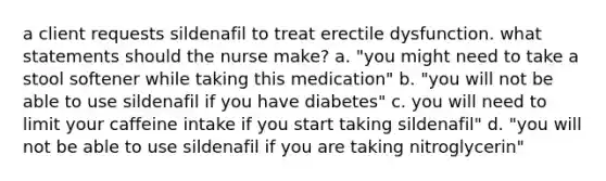 a client requests sildenafil to treat erectile dysfunction. what statements should the nurse make? a. "you might need to take a stool softener while taking this medication" b. "you will not be able to use sildenafil if you have diabetes" c. you will need to limit your caffeine intake if you start taking sildenafil" d. "you will not be able to use sildenafil if you are taking nitroglycerin"